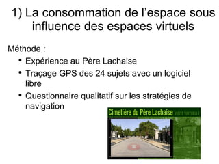 1) La consommation de l’espace sous influence des espaces virtuels Méthode : Expérience au Père Lachaise Traçage GPS des 24 sujets avec un logiciel libre Questionnaire qualitatif sur les stratégies de navigation 