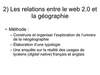 2) Les relations entre le web 2.0 et la géographie Méthode : Construire et organiser l’exploration de l’univers de la néogéographie Élaboration d’une typologie Une enquête sur la réalité des usages de lycéens ( digital native ) français et anglais 
