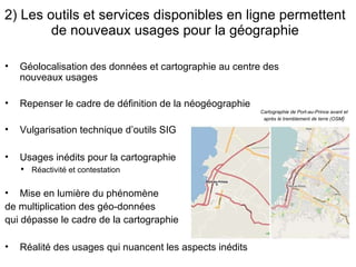2)  Les outils et services disponibles en ligne permettent de nouveaux usages pour la géographie Cartographie de Port-au-Prince avant et après le tremblement de terre (OSM ) Géolocalisation des données et cartographie au centre des nouveaux usages Repenser le cadre de définition de la néogéographie Vulgarisation technique d’outils SIG Usages inédits pour la cartographie Réactivité et contestation Mise en lumière du phénomène  de multiplication des géo-données  qui dépasse le cadre de la cartographie Réalité des usages qui nuancent les aspects inédits 