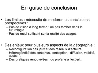 En guise de conclusion Les limites : nécessité de modérer les conclusions prospectives : Pas de vision à long terme : ne pas tomber dans la futurologie Pas de recul suffisant sur la réalité des usages Des enjeux pour plusieurs aspects de la géographie : Reconfiguration des jeux et des réseaux d’acteurs Hétérogénéité des contenus, conception,  diffusion, validité, accès… Des pratiques renouvelées : du profane à l’expert… 