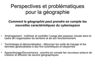 Perspectives et problématiques pour la géographie Aménagement : maîtriser et contrôler l’usage des espaces virtuels dans le cadre de l’organisation du territoire et de son fonctionnement Technologie et démocratisation : détourner les outils de traçage et les données géolocalisées à des fins scientifiques et citoyennes  Apprentissage/Gouvernance : prendre en compte les nouveaux acteurs de création et diffusion de savoirs géographiques Comment la géographie peut prendre en compte les nouvelles caractéristiques du cyberespace 