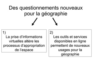 Des questionnements nouveaux pour la géographie 1)  La prise d’informations virtuelles altère les processus d’appropriation de l’espace 2)  Les outils et services disponibles en ligne permettent de nouveaux usages pour la géographie 