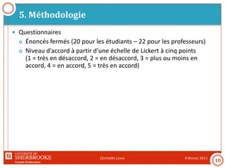 Faculté d’éducation
5. Méthodologie
8 février 2011Christelle Lison
10
 Questionnaires
 Énoncés fermés (20 pour les étudiants – 22 pour les professeurs)
 Niveau d’accord à partir d’une échelle de Lickert à cinq points
(1 = très en désaccord, 2 = en désaccord, 3 = plus ou moins en
accord, 4 = en accord, 5 = très en accord)
 