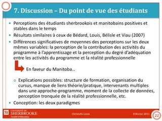 Faculté d’éducation
7. Discussion – Du point de vue des étudiants
8 février 2011Christelle Lison
22
 Perceptions des étudiants sherbrookois et manitobains positives et
stables dans le temps
 Résultats similaires à ceux de Bédard, Louis, Bélisle et Viau (2007)
 Différences significatives de moyennes des perceptions sur les deux
mêmes variables: la perception de la contribution des activités du
programme à l’apprentissage et la perception du degré d’adéquation
entre les activités du programme et la réalité professionnelle
En faveur du Manitoba…
 Explications possibles: structure de formation, organisation du
cursus, manque de liens théorie/pratique, intervenants multiples
dans une approche-programme, moment de la collecte de données,
perception tronquée de la réalité professionnelle, etc.
 Conception: les deux paradigmes
 