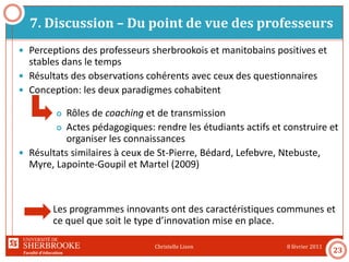 Faculté d’éducation
7. Discussion – Du point de vue des professeurs
8 février 2011Christelle Lison
23
 Perceptions des professeurs sherbrookois et manitobains positives et
stables dans le temps
 Résultats des observations cohérents avec ceux des questionnaires
 Conception: les deux paradigmes cohabitent
 Rôles de coaching et de transmission
 Actes pédagogiques: rendre les étudiants actifs et construire et
organiser les connaissances
 Résultats similaires à ceux de St-Pierre, Bédard, Lefebvre, Ntebuste,
Myre, Lapointe-Goupil et Martel (2009)
Les programmes innovants ont des caractéristiques communes et
ce quel que soit le type d’innovation mise en place.
 