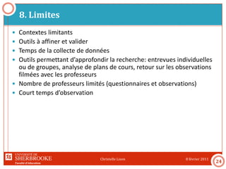 Faculté d’éducation
8. Limites
8 février 2011Christelle Lison
24
 Contextes limitants
 Outils à affiner et valider
 Temps de la collecte de données
 Outils permettant d’approfondir la recherche: entrevues individuelles
ou de groupes, analyse de plans de cours, retour sur les observations
filmées avec les professeurs
 Nombre de professeurs limités (questionnaires et observations)
 Court temps d’observation
 