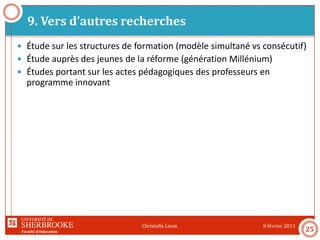 Faculté d’éducation
9. Vers d’autres recherches
8 février 2011Christelle Lison
25
 Étude sur les structures de formation (modèle simultané vs consécutif)
 Étude auprès des jeunes de la réforme (génération Millénium)
 Études portant sur les actes pédagogiques des professeurs en
programme innovant
 
