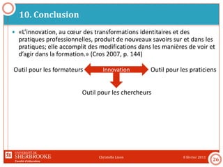 Faculté d’éducation
10. Conclusion
8 février 2011Christelle Lison
26
 «L’innovation, au cœur des transformations identitaires et des
pratiques professionnelles, produit de nouveaux savoirs sur et dans les
pratiques; elle accomplit des modifications dans les manières de voir et
d’agir dans la formation.» (Cros 2007, p. 144)
InnovationOutil pour les formateurs Outil pour les praticiens
Outil pour les chercheurs
 