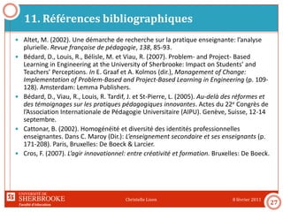 Faculté d’éducation
11. Références bibliographiques
8 février 2011Christelle Lison
27
 Altet, M. (2002). Une démarche de recherche sur la pratique enseignante: l’analyse
plurielle. Revue française de pédagogie, 138, 85-93.
 Bédard, D., Louis, R., Bélisle, M. et Viau, R. (2007). Problem- and Project- Based
Learning in Engineering at the University of Sherbrooke: Impact on Students’ and
Teachers’ Perceptions. In E. Graaf et A. Kolmos (dir.), Management of Change:
Implementation of Problem-Based and Project-Based Learning in Engineering (p. 109-
128). Amsterdam: Lemma Publishers.
 Bédard, D., Viau, R., Louis, R. Tardif, J. et St-Pierre, L. (2005). Au-delà des réformes et
des témoignages sur les pratiques pédagogiques innovantes. Actes du 22e Congrès de
l’Association Internationale de Pédagogie Universitaire (AIPU). Genève, Suisse, 12-14
septembre.
 Cattonar, B. (2002). Homogénéité et diversité des identités professionnelles
enseignantes. Dans C. Maroy (Dir.): L’enseignement secondaire et ses enseignants (p.
171-208). Paris, Bruxelles: De Boeck & Larcier.
 Cros, F. (2007). L’agir innovationnel: entre créativité et formation. Bruxelles: De Boeck.
 