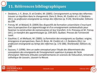 Faculté d’éducation
11. Références bibliographiques
8 février 2011Christelle Lison
28
 Desbiens, J.-F., Biron, D. et Cividini, M. (2005). L’enseignement au temps des réformes:
trouver un équilibre dans le changement. Dans D. Biron, M. Cividini et J.-F. Desbiens
(Dir.): La profession enseignante au temps des réformes (p. 9-24). Sherbrooke: Éditions
du CRP.
 Frenay, M. et Bédard, D. (2004) Des dispositifs de formation universitaire s’inscrivant
dans la perspective d’un apprentissage et d’un enseignement contextualisés pour
favoriser la construction de connaissances et leur transfert. In A. Presseau et M. Frenay
(dir.), Le transfert des apprentissages (p. 239-267). Québec: Presses de l’Université
Laval.
 Gauthier, C. et Mellouki, M. (2005). La formation des enseignants au Québec: origine,
émergence et perspectives. Dans D. Biron, M. Cividini et J.-F. Desbiens (Dir.): La
profession enseignante au temps des réformes (p. 173-188). Sherbrooke: Éditions du
CRP.
 Saussez, F. (1998). Vers un cadre conceptuel pour l’étude des déterminants des
conceptions des enseignants de l’enseignement supérieur à propos de l’acte
d’enseigner. Mémoire d’études complémentaires en sciences de l’éducation, Université
catholique de Louvain, Louvain-la-Neuve.
 