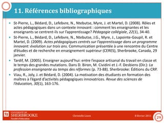 Faculté d’éducation
11. Références bibliographiques
8 février 2011Christelle Lison
29
 St-Pierre, L., Bédard, D., Lefebvre, N., Ntebutse, Myre, J. et Martel, D. (2008). Rôles et
actes pédagogiques dans un contexte innovant : comment les enseignantes et les
enseignants se centrent-ils sur l’apprentissage? Pédagogie collégiale, 22(1), 34-40.
 St-Pierre, L., Bédard, D., Lefebvre, N., Ntebutse, J.G., Myre, J., Lapointe-Goupil, R. et
Martel, D. (2009). Actes pédagogiques centrés sur l’apprentissage dans un programme
innovant: évolution sur trois ans. Communication présentée à une rencontre du Centre
d’études et de recherche en enseignement supérieur (CERES), Sherbrooke, Canada, 29
janvier.
 Tardif, M. (2005). Enseigner aujourd’hui: entre l’espace artisanal du travail en classe et
le temps des grandes mutations. Dans D. Biron, M. Cividini et J.-F. Desbiens (Dir.): La
profession enseignante au temps des réformes (p. 73-88). Sherbrooke: Éditions du CRP.
 Viau, R., Joly, J. et Bédard, D. (2004). La motivation des étudiants en formation des
maîtres à l’égard d’activités pédagogiques innovatrices. Revue des sciences de
l’éducation, 30(1), 163-176.
 