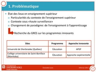 Faculté d’éducation
1. Problématique
8 février 2011Christelle Lison
3
 État des lieux en enseignement supérieur
 Particularités du contexte de l’enseignement supérieur
 Contexte sous «haute surveillance»
 Changement de paradigme: de l’enseignement à l’apprentissage
Recherche du GRES sur les programmes innovants
Sites Programme Approche innovante
Université de Sherbrooke (Québec) Éducation APSP
Collège universitaire de Saint-Boniface
(Manitoba)
Éducation Approche expérientielle
 