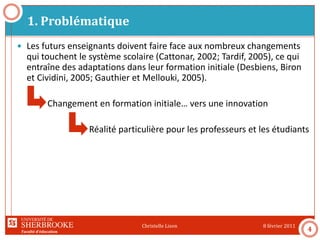 Faculté d’éducation
1. Problématique
8 février 2011Christelle Lison
4
 Les futurs enseignants doivent faire face aux nombreux changements
qui touchent le système scolaire (Cattonar, 2002; Tardif, 2005), ce qui
entraîne des adaptations dans leur formation initiale (Desbiens, Biron
et Cividini, 2005; Gauthier et Mellouki, 2005).
Changement en formation initiale… vers une innovation
Réalité particulière pour les professeurs et les étudiants
 