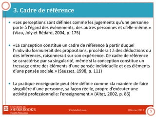 Faculté d’éducation
3. Cadre de référence
8 février 2011Christelle Lison
7
 «Les perceptions sont définies comme les jugements qu’une personne
porte à l’égard des événements, des autres personnes et d’elle-même.»
(Viau, Joly et Bédard, 2004, p. 175)
 «La conception constitue un cadre de référence à partir duquel
l’individu formulerait des propositions, procéderait à des déductions ou
des inférences, raisonnerait sur son expérience. Ce cadre de référence
se caractérise par sa singularité, même si la conception constitue un
tressage entre des éléments d’une pensée individuelle et des éléments
d’une pensée sociale.» (Saussez, 1998, p. 111)
 La pratique enseignante peut être définie comme «la manière de faire
singulière d’une personne, sa façon réelle, propre d’exécuter une
activité professionnelle: l’enseignement.» (Altet, 2002, p. 86)
 