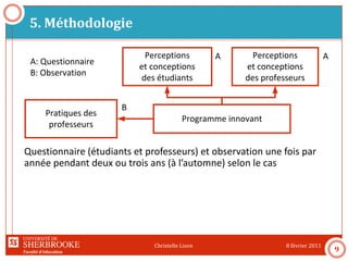 Faculté d’éducation
5. Méthodologie
8 février 2011Christelle Lison
9
Programme innovant
Perceptions
et conceptions
des étudiants
Pratiques des
professeurs
Perceptions
et conceptions
des professeurs
A A
A: Questionnaire
B: Observation
B
Questionnaire (étudiants et professeurs) et observation une fois par
année pendant deux ou trois ans (à l’automne) selon le cas
 