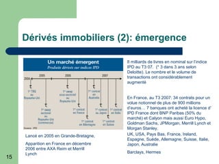 15
Dérivés immobiliers (2): émergence
Lancé en 2005 en Grande-Bretagne,
Apparition en France en décembre
2006 entre AXA Reim et Merrill
Lynch
8 milliards de livres en nominal sur l’indice
IPD au T3 07. (* 3 dans 3 ans selon
Deloitte). Le nombre et le volume de
transactions ont considérablement
augmenté
En France, au T3 2007: 34 contrats pour un
volue notionnel de plus de 900 millions
d’euros… 7 banques ont acheté la licence d’
IPD France dont BNP Paribas (50% du
marché) et Calyon mais aussi Euro Hypo,
Goldman Sachs, JPMorgan, Merrill Lynch et
Morgan Stanley.
UK, USA, Pays Bas, France, Ireland,
Espagne, Suède, Allemagne, Suisse, Italie,
Japon, Australie
Barclays, Hermes
 