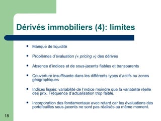 18
Dérivés immobiliers (4): limites
 Manque de liquidité
 Problèmes d’évaluation (« pricing ») des dérivés
 Absence d’indices et de sous-jacents fiables et transparents
 Couverture insuffisante dans les différents types d’actifs ou zones
géographiques
 Indices lissés: variabilité de l’indice moindre que la variabilité réelle
des prix. Fréquence d’actualisation trop faible.
 Incorporation des fondamentaux avec retard car les évaluations des
portefeuilles sous-jacents ne sont pas réalisés au même moment.
 