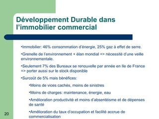 20
Développement Durable dans
l’immobilier commercial
•Immobilier: 46% consommation d’énergie, 25% gaz à effet de serre.
•Grenelle de l’environnement + élan mondial => nécessité d’une veille
environnementale.
•Seulement 7% des Bureaux se renouvelle par année en Ile de France
=> porter aussi sur le stock disponible
•Surcoût de 5% mais bénéfices:
•Moins de vices cachés, moins de sinistres
•Moins de charges: maintenance, énergie, eau
•Amélioration productivité et moins d’absentéisme et de dépenses
de santé
•Amélioration du taux d’occupation et facilité accrue de
commercialisation
 
