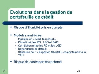 2524
Evolutions dans la gestion du
portefeuille de crédit
 Risque d’illiquidité pris en compte
 Modèles améliorés:
– Modèles en « Mark to market »
– Périodicité des PD, LGD et EAD
– Corrélation entre les PD et les LGD
– Dépendance de défault
– Utilisation de l’ « Expected Shorfall » conjointement à la
VaR
 Risque de contreparties renforcé
 