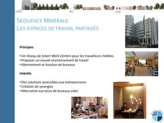 C
l
i
p
b
o
a
r
d
P
a
g
e
N
u
m
b
e
r
Note méthodologique La ville du 21e
siècle Expériences Conclusion
SÉQUENCE MINÉRALE
LES ESPACES DE TRAVAIL PARTAGÉS
Principes
•Un réseau de Smart Work Centers pour les travailleurs mobiles
•Proposer un nouvel environnement de travail
•Abonnement et location de bureaux
Intérêts
•Des solutions accessibles aux entrepreneurs
•Création de synergies
•Alternative aux tours de bureaux vides
 