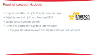Proof 
of 
concept 
Hadoop 
• Implémentation 
du 
job 
MapReduce 
en 
Java 
• Déploiement 
du 
job 
sur 
Amazon 
EMR 
• script 
de 
lancement 
de 
job 
• Première 
approche 
big 
data 
intéressante 
• api 
java 
bas 
niveau 
avec 
des 
classes 
Mapper 
et 
Reducer 
 