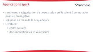 Applications 
spark 
• sentiment: 
catégorisation 
de 
tweets 
selon 
qu’ils 
soient 
à 
connotation 
positive 
ou 
négative 
• sql: 
prise 
en 
main 
de 
la 
brique 
Spark 
• Livrables: 
• codes 
sources 
• documentation 
sur 
le 
wiki 
ysance 
 