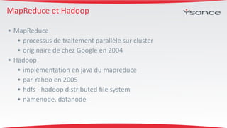 MapReduce 
et 
Hadoop 
• MapReduce 
• processus 
de 
traitement 
parallèle 
sur 
cluster 
• originaire 
de 
chez 
Google 
en 
2004 
• Hadoop 
• implémentation 
en 
java 
du 
mapreduce 
• par 
Yahoo 
en 
2005 
• hdfs 
-­‐ 
hadoop 
distributed 
file 
system 
• namenode, 
datanode 
 
