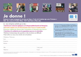 Les actions «Entreprises inclusives et entreprises égalitaires » sont co-ﬁnancées par le Fonds Social Européen.
Je donne !
Retournez ce coupon accompagné de votre don, par chèque, à l’ordre de la Fondation Agir contre l’Exclusion à :
FACE - 361, avenue du Président Wilson - 93211 Saint-Denis La Plaine cedex
Je - mon entreprise souhaite que ce don :
❐ Soutienne la recherche appliquée sur la Responsabilité Sociale de l’Entreprise
❐ Permette l’égalité et la non-discrimination dans l’accès à l’emploi durable
❐ Favorise l’égalité des chances dans l’orientation et l’éducation pour tou-te-s
❐ Contribue à la solidarité avec les populations pauvres et vulnérables
❐ Renforce la dynamique des quartiers et des territoires en difﬁculté
❐ Soit utilisé au mieux des intérêts de la Fondation
❐ Madame ❐ Monsieur
Nom............................................................................................. Prénom.................................................................................................................
Entreprise....................................................................................................................................................................................................................
Adresse ......................................................................................................................................................................................................................
..................................................................................................................................................................................................................................
Ville.............................................................................................. Code postal ..........................................................................................................
Téléphone ..................................................................................... E-mail ...................................................................................................................
Un reçu ﬁscal vous sera fourni que vous devrez joindre à votre déclaration. Conformément à la loi Informatique et Libertés du 6 janvier 1978, vous disposez d’un droit d’accès, de rectiﬁcation, de modiﬁcation et de
suppression des données vous concernant.
❐ Je bénéﬁcie d’une réduction d’impôt sur le
revenu de 66 % (dans la limite de 20 % de l’impôt)
❐ Je suis assujetti-e à l’ISF et bénéﬁcie de la
réduction de 75 % du montant de mon
don, au titre du don à une Fondation Reconnue
d’Utilité Publique, plafonné à 50 000 €, selon la loi
TEPA du 27 août 2007.
❐ Au titre de l’Impôt sur les Sociétés mon entreprise
bénéﬁcie de la réduction de 60 % du montant
du don appliquée directement sur l’impôt.
 