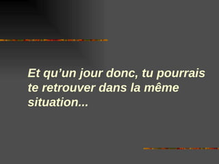 Et qu’un jour donc, tu pourrais
te retrouver dans la même
situation...