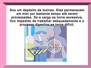 Sou um depósito de toxinas. Elas permanecem em mim por bastante tempo até serem processadas. Se a carga se torna excessiva, fico impedido de trabalhar adequadamente e o processo digestivo se torna difícil. 