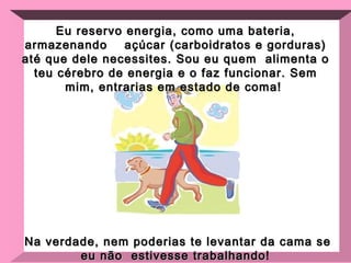 Eu reservo energia, como uma bateria, armazenando  açúcar (carboidratos e gorduras) até que dele necessites. Sou eu quem  alimenta o teu cérebro de energia e o faz funcionar. Sem mim, entrarias em estado de coma!  Na verdade, nem poderias te levantar da cama se eu não  estivesse trabalhando ! 