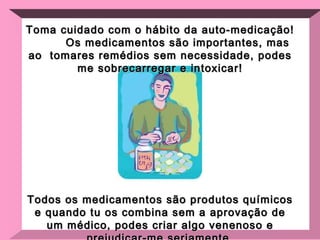 Toma cuidado com o hábito da auto-medicação!  Os medicamentos são importantes, mas ao  tomares remédios sem necessidade, podes me sobrecarregar e intoxicar! Todos os medicamentos são produtos químicos e quando tu os combina sem a aprovação de um médico, podes criar algo venenoso e prejudicar-me seriamente. 
