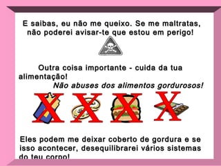 E saibas, eu não me queixo. Se me maltratas, não poderei avisar-te que estou em perigo! Outra coisa importante - cuida da tua alimentação!  Não abuses dos alimentos gordurosos! Eles podem me deixar coberto de gordura e se isso acontecer, desequilibrarei vários sistemas do teu corpo!  Alimenta-te com uma dieta balanceada.  x x x x 