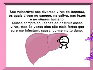 Sou vulnerável aos diversos vírus da  hepatite , os quais vivem no sangue, na saliva, nas fezes e no sêmem humano. Quase sempre sou capaz de destruir esses vírus, mas às vezes eles são mais fortes que eu e me infectam, causando-me muito dano.  