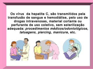 Os vírus  da hepatite C, são transmitidos pela transfusão de sangue e hemodiálise, pelo uso de drogas intravenosas, material cortante ou perfurante de uso coletivo, sem esterilização adequada:   procedimentos médicos/odontológicos, tatuagens, piercing, manicure,  etc. 
