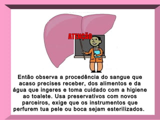 Então observa a procedência do sangue que acaso precises receber, dos alimentos e da água que ingeres e toma cuidado com a higiene ao toalete. Usa preservativos com novos parceiros, exige que os instrumentos que perfurem tua pele ou boca sejam esterilizados.  ATENÇÃO 