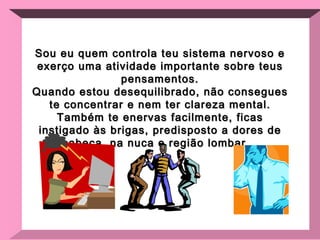 Sou eu quem controla teu sistema nervoso e exerço uma atividade importante sobre teus pensamentos. Quando estou desequilibrado, não consegues te concentrar e nem ter clareza mental. Também te enervas facilmente, ficas instigado às brigas, predisposto a dores de cabeça, na nuca e região lombar... 
