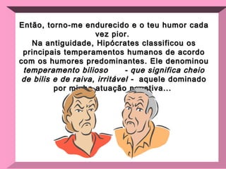 Então, torno-me endurecido e o teu humor cada vez pior.  Na antiguidade, Hipócrates classificou os principais temperamentos humanos de acordo com os humores predominantes. Ele denominou  temperamento bilioso  - que significa cheio de bilis e de raiva, irritável -  aquele dominado por minha atuação negativa...  