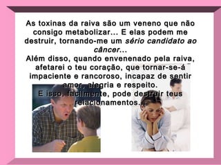 As toxinas da raiva são um veneno que não consigo metabolizar... E elas podem me destruir, tornando-me um  sério candidato ao câncer ... Além disso, quando envenenado pela raiva, afetarei o teu coração, que tornar-se-á impaciente e rancoroso, incapaz de sentir amor, alegria e respeito. E isso, facilmente, pode destruir teus relacionamentos... 