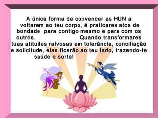 A única forma de convencer as HUN a voltarem ao teu corpo, é praticares atos de bondade  para contigo mesmo e para com os outros.  Quando transformares tuas atitudes raivosas em tolerância, conciliação e solicitude, elas ficarão ao teu lado, trazendo-te saúde e sorte!   
