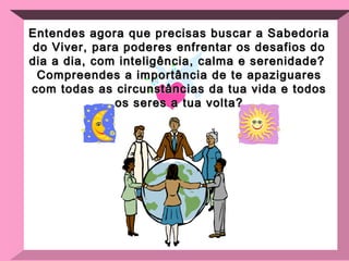 Entendes agora que precisas buscar a Sabedoria do Viver, para poderes enfrentar os desafios do dia a dia, com inteligência, calma e serenidade?  Compreendes a importância de te apaziguares com todas as circunstâncias da tua vida e todos os seres a tua volta? 