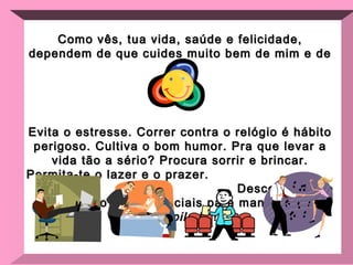 Como vês, tua vida, saúde e felicidade, dependem de que  cuides muito bem de mim e de ti! Evita o estresse. Correr contra o relógio é hábito perigoso. Cultiva o bom humor. Pra que levar a vida tão a sério? Procura sorrir e brincar. Permita-te o lazer e o prazer.  Descontração e diversão são essenciais para manter-me  desopilado  ! 