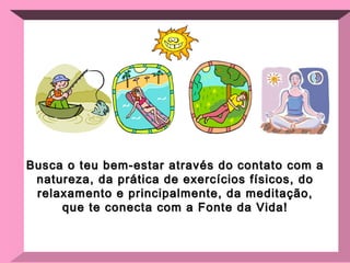 Busca o teu bem-estar através do contato com a natureza, da prática de exercícios físicos, do relaxamento e principalmente, da meditação, que te conecta com a Fonte da Vida! 
