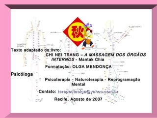Texto adaptado do livro:  CHI NEI TSANG –  A MASSAGEM DOS ÓRGÃOS INTERNOS  - Mantak Chia  Formatação: OLGA MENDONÇA Psicóloga  Psicoterapia - Naturoterapia - Reprogramação Mental Contato:  [email_address] Recife, Agosto de 2007 