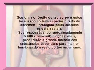 Sou o maior órgão do teu corpo e estou localizado no lado superior direito do abdômen , protegido pelas costelas (gradio costal). Sou responsável por aproximadamente 5.000 (cinco mil) funções vitais, produzindo a grande maioria das substâncias essenciais para manter funcionando o resto do teu organismo. 