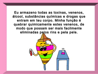 Eu armazeno todas as toxinas, venenos, álcool, substâncias químicas e drogas que entram em teu corpo. Minha função é quebrar quimicamente estes venenos, de modo que possam ser mais facilmente eliminadas pelos rins e pela pele. 