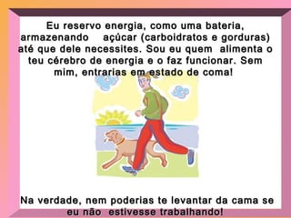 Eu reservo energia, como uma bateria, armazenando  açúcar (carboidratos e gorduras) até que dele necessites. Sou eu quem  alimenta o teu cérebro de energia e o faz funcionar. Sem mim, entrarias em estado de coma!  Na verdade, nem poderias te levantar da cama se eu não  estivesse trabalhando ! 
