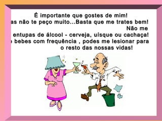 É importante que gostes de mim! Mas não te peço muito...Basta que me trates bem!  Não me entupas de álcool - cerveja, uísque ou cachaça! Se bebes com frequência , podes me lesionar para  o resto das nossas vidas! 