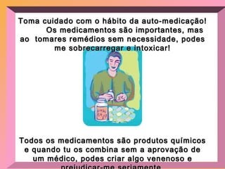 Toma cuidado com o hábito da auto-medicação!  Os medicamentos são importantes, mas ao  tomares remédios sem necessidade, podes me sobrecarregar e intoxicar! Todos os medicamentos são produtos químicos e quando tu os combina sem a aprovação de um médico, podes criar algo venenoso e prejudicar-me seriamente. 