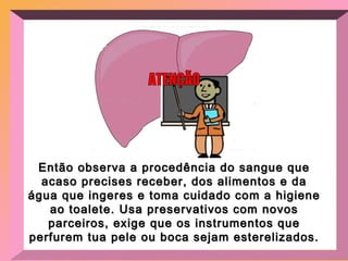 Então observa a procedência do sangue que acaso precises receber, dos alimentos e da água que ingeres e toma cuidado com a higiene ao toalete. Usa preservativos com novos parceiros, exige que os instrumentos que perfurem tua pele ou boca sejam esterelizados.  ATENÇÃO 